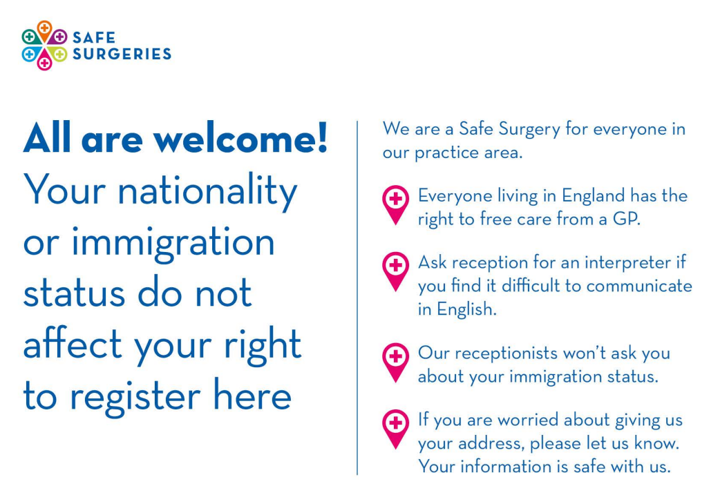 All are welcome! Your nationality or immigration status do not affect your right to register here. We are a safe surgery for everyone in our practice area. Everyone living in England has the right to free care from a GP. Ask reception for an interpreter if you find it difficult to communicate in English. Our receptionists won't ask you about your immigration status. If you are worried about giving us your address, please let us know. Your information is safe with us.